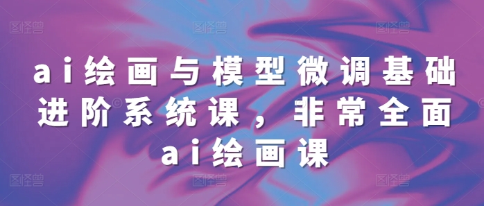 ai绘画与模型微调基础进阶系统课，非常全面ai绘画课(68节)-轻创星球网