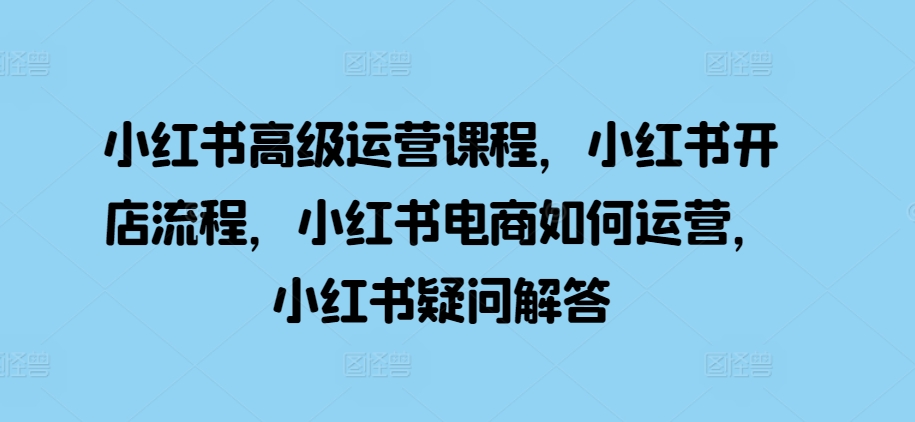 小红书高级运营课程，小红书开店流程，小红书电商如何运营，小红书疑问解答-轻创星球网