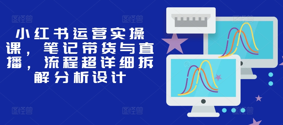 小红书运营实操课，笔记带货与直播，流程超详细拆解分析设计-轻创星球网