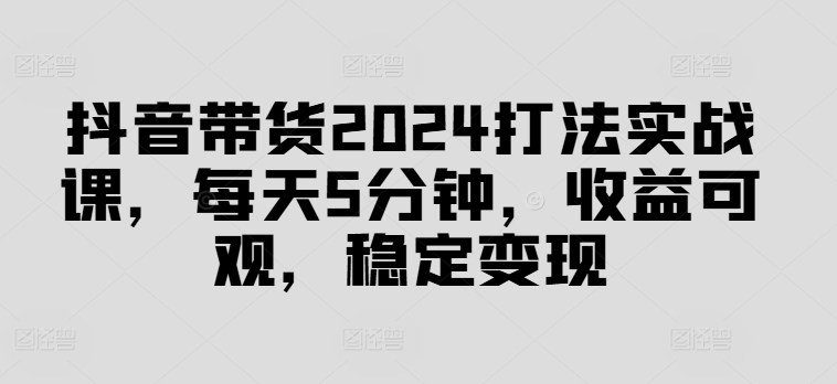 抖音带货2024打法实战课，每天5分钟，收益可观，稳定变现【揭秘】-轻创星球网