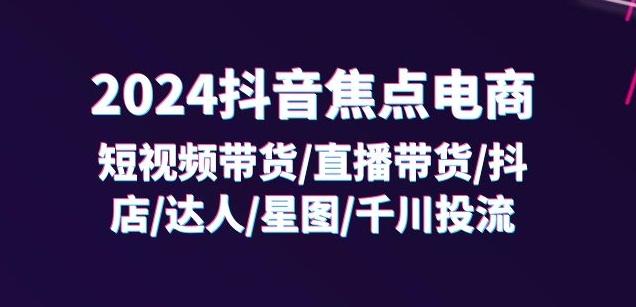 2024抖音焦点电商：短视频带货/直播带货/抖店/达人/星图/千川投流/32节课-轻创星球网