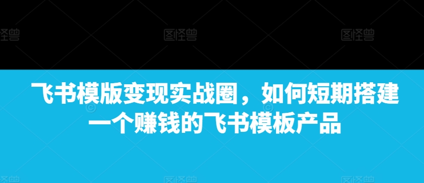 飞书模版变现实战圈，如何短期搭建一个赚钱的飞书模板产品-轻创星球网