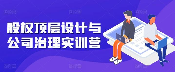 股权顶层设计与公司治理实训营，补全股权短板/守住控制权底线/熟悉4大注册信息/规避3大法律风险-轻创星球网