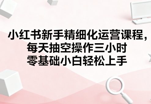 小红书新手精细化运营课程，每天抽空操作三小时，零基础小白轻松上手-轻创星球网