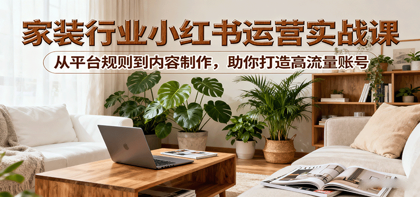小红书家装行业运营实战课：从平台规则到内容制作，助你打造高流量账号-轻创星球网