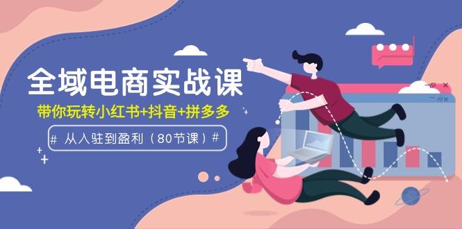 (9529期)全域电商实战课：从入驻到盈利，带你玩转小红书+抖音+拼多多(80节课)-轻创星球网