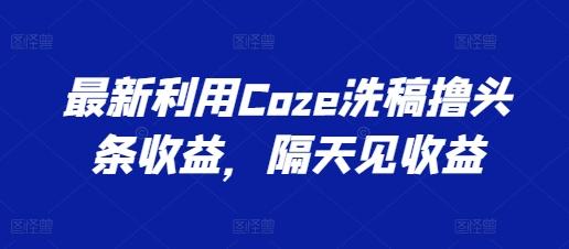 最新利用Coze洗稿撸头条收益，隔天见收益【揭秘】-轻创星球网
