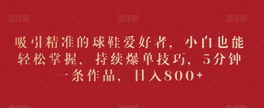 吸引精准的球鞋爱好者，小白也能轻松掌握，持续爆单技巧，5分钟一条作品，日入800+【揭秘】-轻创星球网