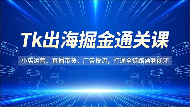 Tk出海掘金通关课，小店运营、直播带货、广告投流，打通全链路盈利闭环-轻创星球网