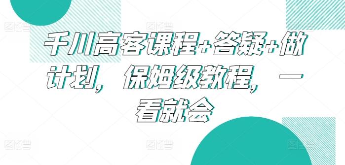 千川高客课程+答疑+做计划，保姆级教程，一看就会-轻创星球网
