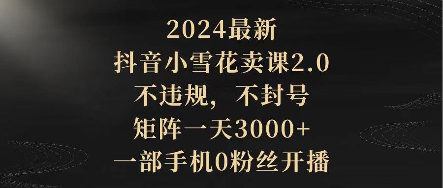 (9639期)2024最新抖音小雪花卖课2.0 不违规 不封号 矩阵一天3000+一部手机0粉丝开播-轻创星球网