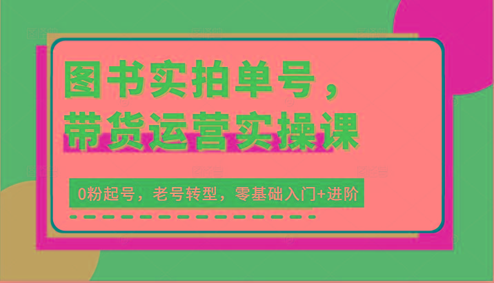 图书实拍单号，带货运营实操课：0粉起号，老号转型，零基础入门+进阶-轻创星球网