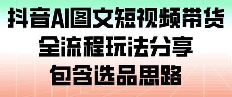 抖音AI图文短视频带货，全流程玩法分享，包含选品思路-轻创星球网