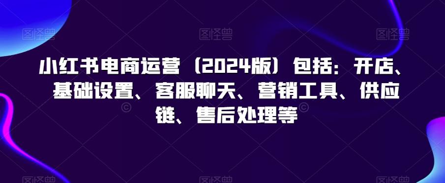 小红书电商运营(2024版)包括：开店、基础设置、客服聊天、营销工具、供应链、售后处理等-轻创星球网