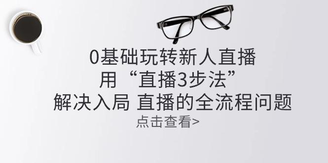 零基础玩转新人直播：用“直播3步法”解决入局 直播全流程问题-轻创星球网