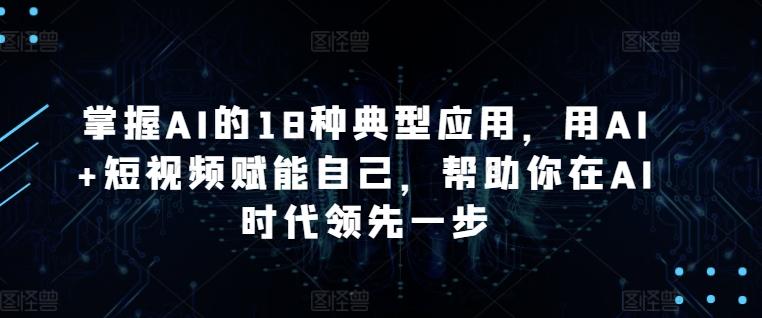 掌握AI的18种典型应用，用AI+短视频赋能自己，帮助你在AI时代领先一步-轻创星球网