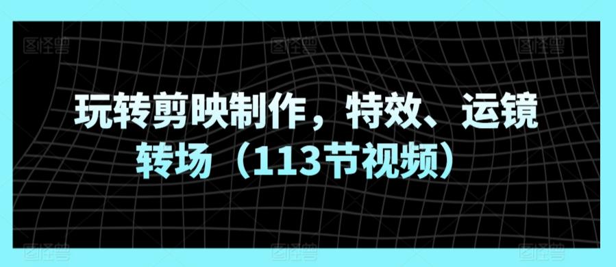 玩转剪映制作，特效、运镜转场(113节视频)-轻创星球网