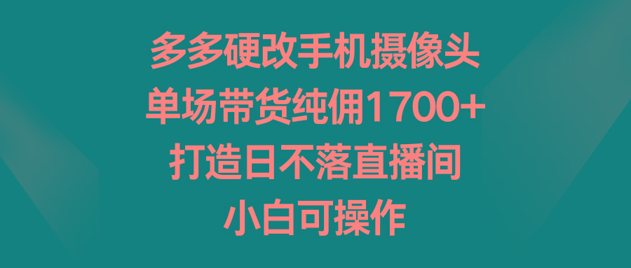 多多硬改手机摄像头，单场带货纯佣1700+，打造日不落直播间，小白可操作-轻创星球网