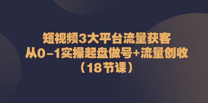 短视频3大平台流量获客：从0-1实操起盘做号+流量创收(18节课)-轻创星球网