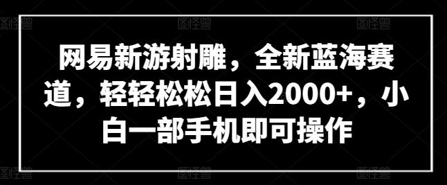 网易新游射雕，全新蓝海赛道，轻轻松松日入2000+，小白一部手机即可操作【揭秘】-轻创星球网