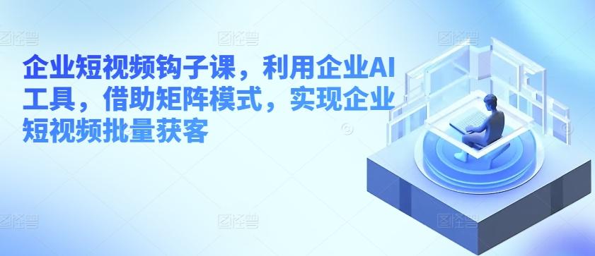 企业短视频钩子课，利用企业AI工具，借助矩阵模式，实现企业短视频批量获客-轻创星球网