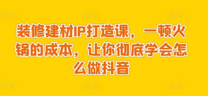 装修建材IP打造课，一顿火锅的成本，让你彻底学会怎么做抖音-轻创星球网