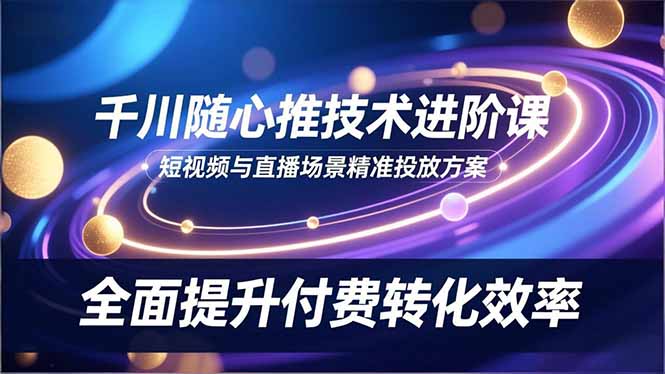 千川随心推技术进阶课，短视频与直播场景精准投放方案，全面提升付费转化效率-轻创星球网
