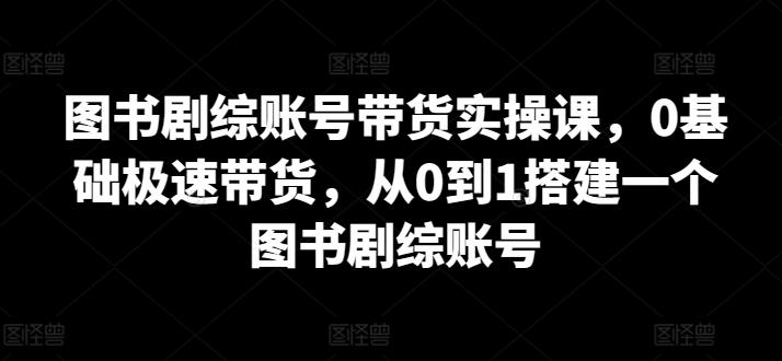 图书剧综账号带货实操课，0基础极速带货，从0到1搭建一个图书剧综账号-轻创星球网