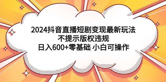 (9305期)2024抖音直播短剧变现最新玩法，不提示版权违规 日入600+零基础 小白可操作-轻创星球网