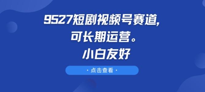 9527短剧视频号赛道,可长期运营,小白友好【揭秘】-轻创星球网