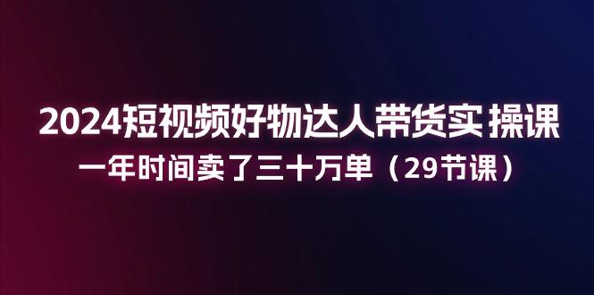 2024短视频好物达人带货实操课：一年时间卖了三十万单(29节课-轻创星球网
