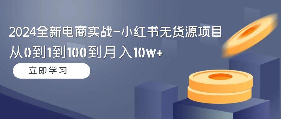 2024全新电商实战-小红书无货源项目：从0到1到100到月入10w+-轻创星球网