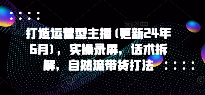 打造运营型主播(更新25年3月)，实操录屏，话术拆解，自然流带货打法-轻创星球网