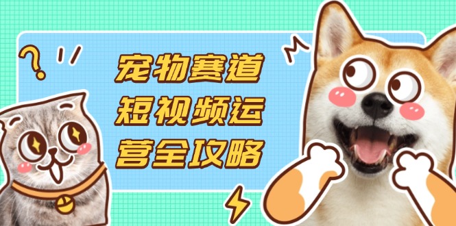 宠物赛道短视频运营全攻略，选品拍摄剪辑实操，实现流量到收益转化-轻创星球网