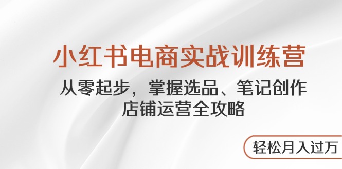 小红书电商实战训练营，从零起步，掌握选品、笔记创作、店铺运营全攻略...-轻创星球网