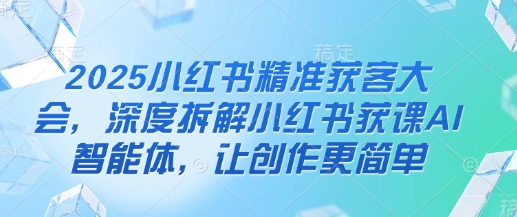 2025小红书精准获客大会，深度拆解小红书获课AI智能体，让创作更简单-轻创星球网