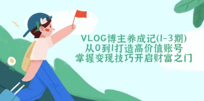 VLOG博主养成记(1-3期)从0到1打造高价值账号，掌握变现技巧开启财富之门-轻创星球网