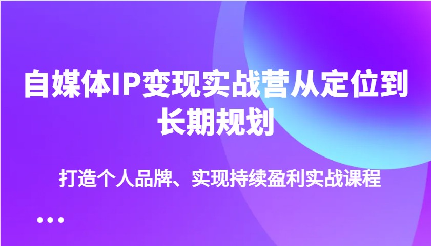 自媒体IP变现实战营从定位到长期规划，打造个人品牌、实现持续盈利实战课程-轻创星球网