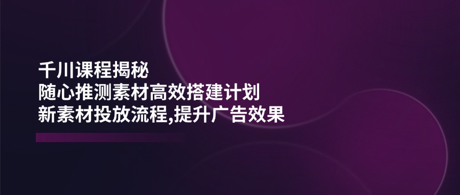 千川课程揭秘：随心推测素材高效搭建计划,新素材投放流程,提升广告效果-轻创星球网