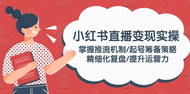 小红书直播变现实操：掌握推流机制/起号筹备策略/精细化复盘/提升运营力-轻创星球网