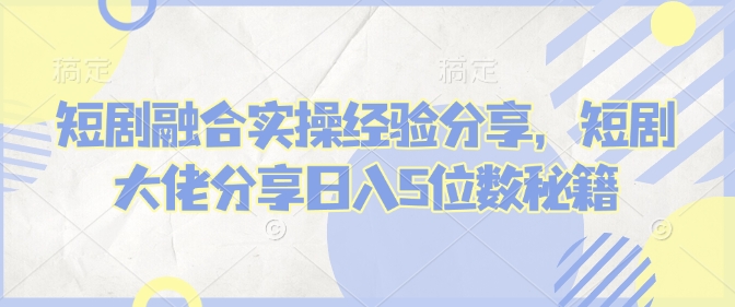 短剧融合实操经验分享，短剧大佬分享日入5位数秘籍-轻创星球网