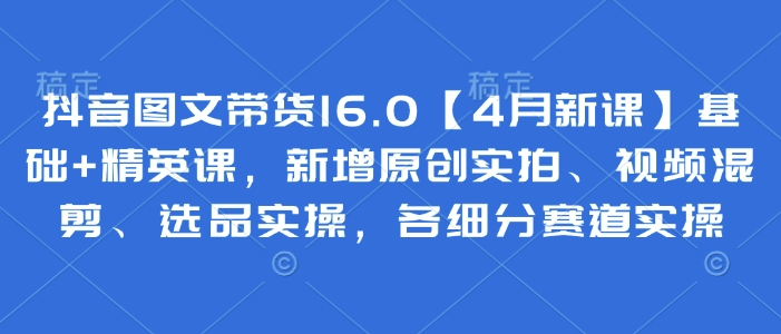 抖音图文带货16.0【4月新课】基础+精英课，新增原创实拍、视频混剪、选品实操，各细分赛道实操-轻创星球网