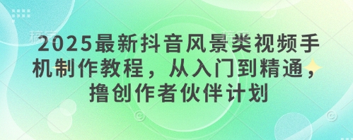 2025最新抖音风景类视频手机制作教程，从入门到精通，撸创作者伙伴计划-轻创星球网
