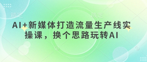 AI+新媒体打造流量生产线实操课，换个思路玩转AI-轻创星球网
