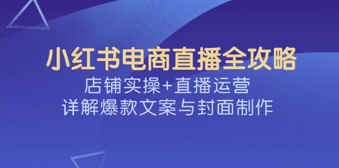 小红书电商直播全攻略，店铺实操+直播运营，详解爆款文案与封面制作-轻创星球网