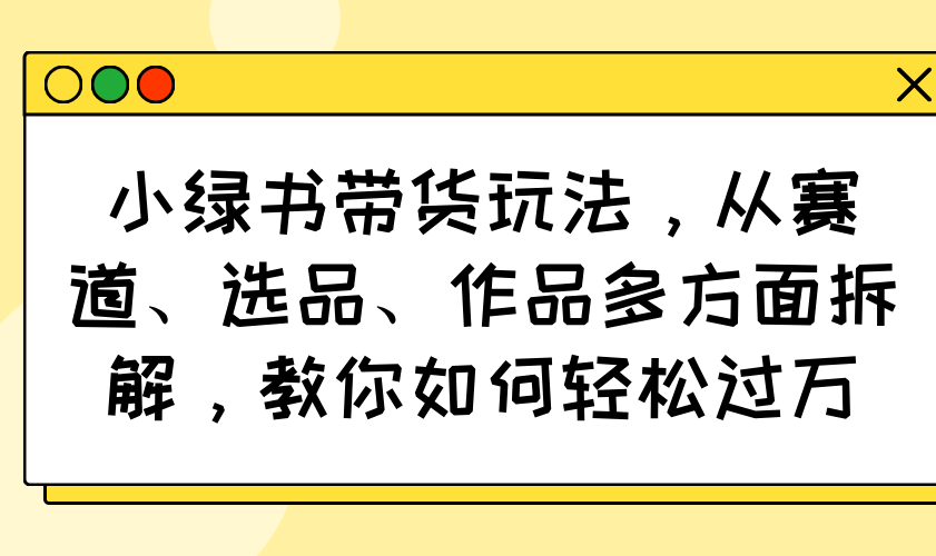 小绿书带货玩法，从赛道、选品、作品多方面拆解，教你如何轻松过万-轻创星球网