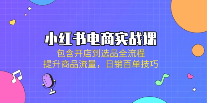 小红书电商实战课：包含开店到选品全流程，提升商品流量，日销百单技巧-轻创星球网