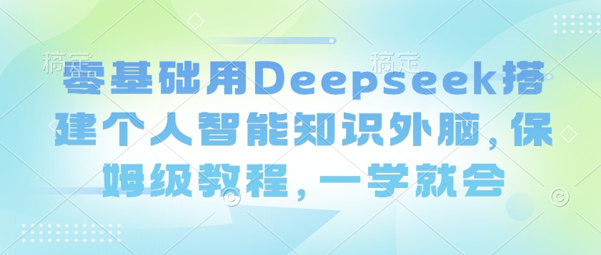 零基础用Deepseek搭建个人智能知识外脑，保姆级教程，一学就会-轻创星球网