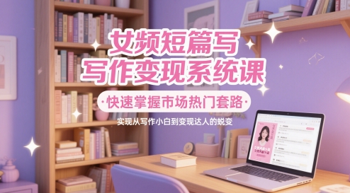 女频短篇写作变现系统课，快速掌握市场热门套路，实现从写作小白到变现达人的蜕变-轻创星球网