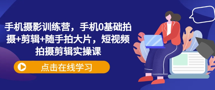 手机摄影训练营，手机0基础拍摄+剪辑+随手拍大片，短视频拍摄剪辑实操课-轻创星球网